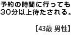 予約の時間に行っても３０分以上待たされる　　【４３歳　男性】